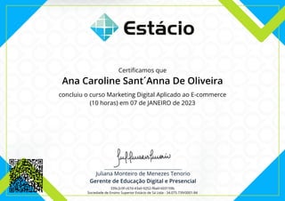 Certificamos que
Ana Caroline Sant´Anna De Oliveira
concluiu o curso Marketing Digital Aplicado ao E-commerce
(10 horas) em 07 de JANEIRO de 2023
339c2c0f-c67d-43a0-9252-f8a41603159b
Sociedade de Ensino Superior Estácio de Sá Ltda - 34.075.739/0001-84
 