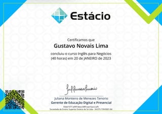 Certificamos que
Gustavo Novais Lima
concluiu o curso Inglês para Negócios
(40 horas) em 20 de JANEIRO de 2023
93eb1077-a99f-4eea-bf8f-eae1bacccaf5
Sociedade de Ensino Superior Estácio de Sá Ltda - 34.075.739/0001-84
 