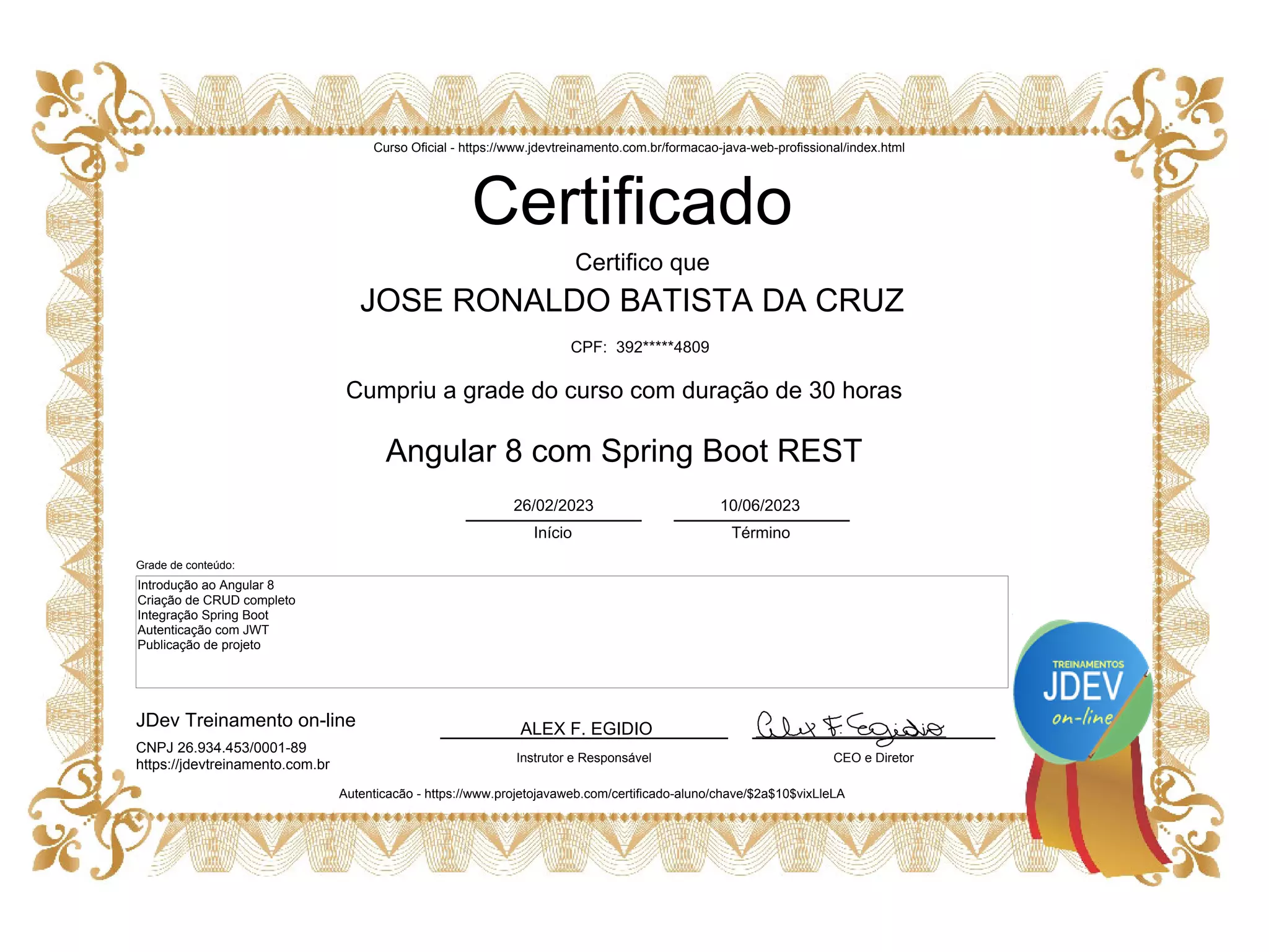 ALEX F. EGIDIO
Certificado
JOSE RONALDO BATISTA DA CRUZ
CEO e Diretor
JDev Treinamento on-line
Instrutor e Responsável
Certifico que
Cumpriu a grade do curso com duração de 30 horas
Angular 8 com Spring Boot REST
Autenticacão - https://www.projetojavaweb.com/certificado-aluno/chave/$2a$10$vixLleLA
Introdução ao Angular 8
Criação de CRUD completo
Integração Spring Boot
Autenticação com JWT
Publicação de projeto
Curso Oficial - https://www.jdevtreinamento.com.br/formacao-java-web-profissional/index.html
Início Término
26/02/2023 10/06/2023
CPF: 392*****4809
CNPJ 26.934.453/0001-89
https://jdevtreinamento.com.br
Grade de conteúdo: