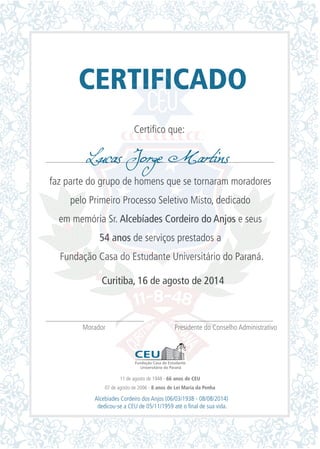 CERTIFICADO
Certifico que:
faz parte do grupo de homens que se tornaram moradores
pelo Primeiro Processo Seletivo Misto, dedicado
em memória Sr. Alcebíades Cordeiro do Anjos e seus
54 anos de serviços prestados a
Fundação Casa do Estudante Universitário do Paraná.
Curitiba, 16 de agosto de 2014
Morador Presidente do Conselho Administrativo
Lucas Jorge Martins
11 de agosto de 1948 - 66 anos de CEU
07 de agosto de 2006 - 8 anos de Lei Maria da Penha
Alcebíades Cordeiro dos Anjos (06/03/1938 - 08/08/2014)
dedicou-se a CEU de 05/11/1959 até o final de sua vida.
 
