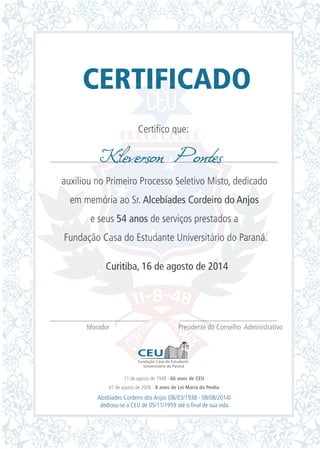 CERTIFICADO
Certifico que:
auxiliou no Primeiro Processo Seletivo Misto, dedicado
em memória ao Sr. Alcebíades Cordeiro do Anjos
e seus 54 anos de serviços prestados a
Fundação Casa do Estudante Universitário do Paraná.
Curitiba, 16 de agosto de 2014
Morador Presidente do Conselho Administrativo
Kleverson Pontes
11 de agosto de 1948 - 66 anos de CEU
07 de agosto de 2006 - 8 anos de Lei Maria da Penha
Alcebíades Cordeiro dos Anjos (06/03/1938 - 08/08/2014)
dedicou-se a CEU de 05/11/1959 até o final de sua vida.
 