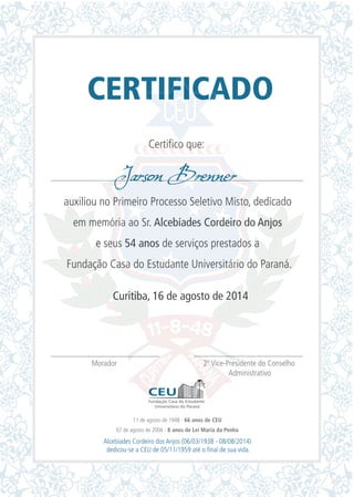 CERTIFICADO
Certifico que:
auxiliou no Primeiro Processo Seletivo Misto, dedicado
em memória ao Sr. Alcebíades Cordeiro do Anjos
e seus 54 anos de serviços prestados a
Fundação Casa do Estudante Universitário do Paraná.
Curitiba, 16 de agosto de 2014
Morador 2º Vice-Presidente do Conselho
Administrativo
Jarson Brenner
11 de agosto de 1948 - 66 anos de CEU
07 de agosto de 2006 - 8 anos de Lei Maria da Penha
Alcebíades Cordeiro dos Anjos (06/03/1938 - 08/08/2014)
dedicou-se a CEU de 05/11/1959 até o final de sua vida.
 