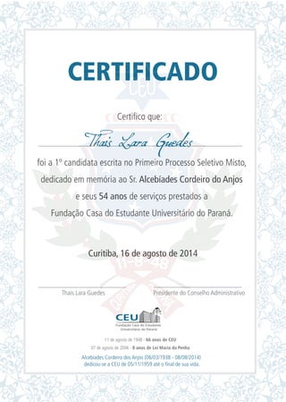 CERTIFICADO
Certifico que:
foi a 1º candidata escrita no Primeiro Processo Seletivo Misto,
dedicado em memória ao Sr. Alcebíades Cordeiro do Anjos
e seus 54 anos de serviços prestados a
Fundação Casa do Estudante Universitário do Paraná.
Curitiba, 16 de agosto de 2014
Thais Lara Guedes Presidente do Conselho Administrativo
Thais Lara Guedes
11 de agosto de 1948 - 66 anos de CEU
07 de agosto de 2006 - 8 anos de Lei Maria da Penha
Alcebíades Cordeiro dos Anjos (06/03/1938 - 08/08/2014)
dedicou-se a CEU de 05/11/1959 até o final de sua vida.
 