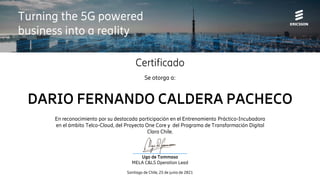 Certificado
Se otorga a:
DARIO FERNANDO CALDERA PACHECO
En reconocimiento por su destacada participación en el Entrenamiento Práctico-Incubadora
en el ámbito Telco-Cloud, del Proyecto One Core y del Programa de Transformación Digital
Claro Chile.
Santiago de Chile, 25 de junio de 2021
________________________
Ugo de Tommaso
MELA C&LS Operation Lead
Turning the 5G powered
business into a reality
 