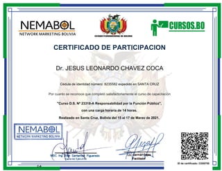 CERTIFICADO DE PARTICIPACION
Dr. JESUS LEONARDO CHAVEZ COCA
Cédula de identidad número: 8235582 expedido en SANTA CRUZ
Por cuanto se reconoce que completó satisfactoriamente el curso de capacitación
"Curso D.S. Nº 23318-A Responsabilidad por la Función Pública",
con una carga horaria de 14 horas.
Realizado en Santa Cruz, Bolivia del 15 al 17 de Marzo de 2021.
ID de certificado: CD55755
C-6
 