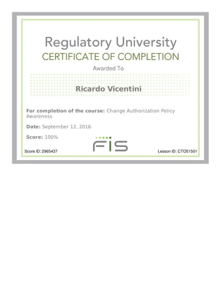 Awarded To
Ricardo Vicentini
For completion of the course: Change Authorization Policy
Awareness
Date: September 12, 2016
Score: 100%
Score ID: 2965437 Lesson ID: CTO51501
 