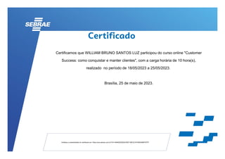 Certificamos que WILLIAM BRUNO SANTOS LUZ participou do curso online "Customer
Success: como conquistar e manter clientes", com a carga horária de 10 hora(s),
realizado no período de 18/05/2023 a 25/05/2023.
Brasília, 25 de maio de 2023.
Verifique a autenticidade do certificado em: https://ava.sebrae.com.br/?AT=4B4625392A4CB2F199C2C4704B345B6757FF
 
