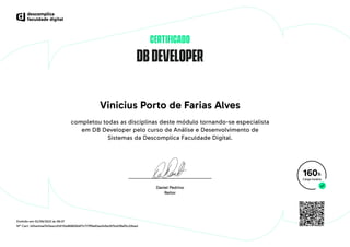DBDEVELOPER
CERTIFICADO
Vinicius Porto de Farias Alves
completou todas as disciplinas deste módulo tornando-se especialista
em DB Developer pelo curso de Análise e Desenvolvimento de
Sistemas da Descomplica Faculdade Digital.
160h
Emitido em 02/06/2023 às 09:37
Nº Cert. b04e41aa7410eecd1d110e868606df7c717ff9a83aa349e287bd2f8af5c20bad
 