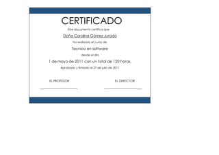 Este documento certifica que
Doña Carolina Gómez Jurado
ha realizado el curso de
Tecnico en software
desde el día
1 de mayo de 2011 con un total de 120 horas.
Aprobado y firmado el 27 de julio de 2011
EL PROFESOR EL DIRECTOR
CERTIFICADO
 