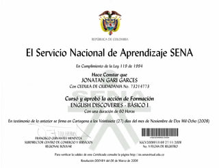 El Servicio Nacional de Aprendizaje SENA
                                              En Cumplimiento de la Ley 119 de 1994

                                                           Hace Constar que
                                                  JONATAN GARI GARCES
                                        Con CEDULA DE CIUDADANIA No. 73214773

                                    Cursó y aprobó la acción de Formación
                                      ENGLISH DISCOVERIES - BÁSICO I
                                                     Con una duración de 60 Horas

En testimonio de lo anterior se firma en Cartagena a los Veintisiete (27) días del mes de Noviembre de Dos Mil Ocho (2008)


                FRANCISCO CERVANTES MENDOZA
         SUBDIRECTOR CENTRO DE COMERCIO Y SERVICIOS                                                 SGCV2008913169 27/11/2008
                      REGIONAL BOLIVAR                                                                No. Y FECHA DE REGISTRO

                            Para verificar la validez de este Certificado consulte la página http://sis.senavirtual.edu.co
                                                  Resolución 000484 del 06 de Marzo de 2006
 