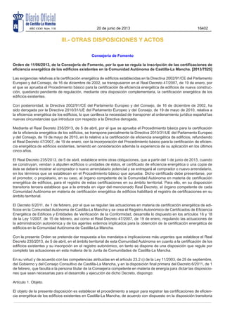 III.- OTRAS DISPOSICIONES Y ACTOS
Consejería de Fomento
Orden de 11/06/2013, de la Consejería de Fomento, por la que se regula la inscripción de las certificaciones de
eficiencia energética de los edificios existentes en la Comunidad Autónoma de Castilla-La Mancha. [2013/7525]
Las exigencias relativas a la certificación energética de edificios establecidas en la Directiva 2002/91/CE del Parlamento
Europeo y del Consejo, de 16 de diciembre de 2002, se transpusieron en el Real Decreto 47/2007, de 19 de enero, por
el que se aprueba el Procedimiento básico para la certificación de eficiencia energética de edificios de nueva construc-
ción, quedando pendiente de regulación, mediante otra disposición complementaria, la certificación energética de los
edificios existentes.
Con posterioridad, la Directiva 2002/91/CE del Parlamento Europeo y del Consejo, de 16 de diciembre de 2002, ha
sido derogada por la Directiva 2010/31/UE del Parlamento Europeo y del Consejo, de 19 de mayo de 2010, relativa a
la eficiencia energética de los edificios, lo que conlleva la necesidad de transponer al ordenamiento jurídico español las
nuevas circunstancias que introduce con respecto a la Directiva derogada.
Mediante el Real Decreto 235/2013, de 5 de abril, por el que se aprueba el Procedimiento básico para la certificación
de la eficiencia energética de los edificios, se transpone parcialmente la Directiva 2010/31/UE del Parlamento Europeo
y del Consejo, de 19 de mayo de 2010, en lo relativo a la certificación de eficiencia energética de edificios, refundiendo
el Real Decreto 47/2007, de 19 de enero, con la incorporación del Procedimiento básico para la certificación de eficien-
cia energética de edificios existentes, teniendo en consideración además la experiencia de su aplicación en los últimos
cinco años.
El Real Decreto 235/2013, de 5 de abril, establece entre otras obligaciones, que a partir del 1 de junio de 2013, cuando
se construyan, vendan o alquilen edificios o unidades de éstos, el certificado de eficiencia energética o una copia de
éste se deberá mostrar al comprador o nuevo arrendatario potencial y se entregará al comprador o nuevo arrendatario,
en los términos que se establecen en el Procedimiento básico que aprueba. Dicho certificado debe presentarse, por
el promotor, o propietario, en su caso, al órgano competente de la Comunidad Autónoma en materia de certificación
energética de edificios, para el registro de estas certificaciones en su ámbito territorial. Para ello, en su disposición
transitoria tercera establece que a la entrada en vigor del mencionado Real Decreto, el órgano competente de cada
Comunidad Autónoma en materia de certificación energética de edificios habilitará el registro de certificaciones en su
ámbito territorial.
El Decreto 6/2011, de 1 de febrero, por el que se regulan las actuaciones en materia de certificación energética de edi-
ficios en la Comunidad Autónoma de Castilla-La Mancha y se crea el Registro Autonómico de Certificados de Eficiencia
Energética de Edificios y Entidades de Verificación de la Conformidad, desarrolla lo dispuesto en los artículos 16 y 18
de la Ley 1/2007, de 15 de febrero, así como el Real Decreto 47/2007, de 19 de enero, regulando las actuaciones de
la administración autonómica y de los agentes externos implicados para la obtención de la certificación energética de
edificios en la Comunidad Autónoma de Castilla-La Mancha.
Con la presente Orden se pretende dar respuesta a los mandatos e implicaciones más urgentes que establece el Real
Decreto 235/2013, de 5 de abril, en el ámbito territorial de esta Comunidad Autónoma en cuanto a la certificación de los
edificios existentes y su inscripción en el registro autonómico, en tanto se dispone de una disposición que regule por
completo las actuaciones en esta materia de la Junta de Comunidades de Castilla-La Mancha.
En su virtud y de acuerdo con las competencias atribuidas en el artículo 23.2 c) de la Ley 11/2003, de 25 de septiembre,
del Gobierno y del Consejo Consultivo de Castilla-La Mancha, y en la disposición final primera del Decreto 6/2011, de 1
de febrero, que faculta a la persona titular de la Consejería competente en materia de energía para dictar las disposicio-
nes que sean necesarias para el desarrollo y ejecución de dicho Decreto, dispongo:
Artículo 1. Objeto.
El objeto de la presente disposición es establecer el procedimiento a seguir para registrar las certificaciones de eficien-
cia energética de los edificios existentes en Castilla-La Mancha, de acuerdo con dispuesto en la disposición transitoria
AÑO XXXII Núm. 118 20 de junio de 2013 16402
 