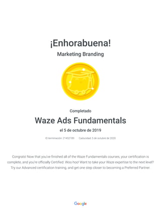 ¡Enhorabuena!
Marketing Branding
Completado
Waze Ads Fundamentals
el 5 de octubre de 2019
ID terminación: 21452189 Caducidad: 5 de octubre de 2020
Congrats! Now that you’ve nished all of the Waze Fundamentals courses, your certi cation is
complete, and you’re o cially Certi ed. Woo hoo! Want to take your Waze expertise to the next level?
Try our Advanced certi cation training, and get one step closer to becoming a Preferred Partner.
 