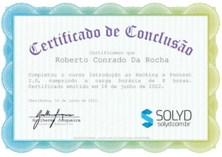 Certificamos que
Roberto Conrado Da Rocha
Completou o curso Introdução ao Hacking e Pentest
2.0, cumprindo a carga horária de 8 horas.
Certificado emitido em 18 de junho de 2022.
Uberlândia, 18 de junho de 2022.
Guilherme Junqueira
Diretor Executivo
Autenticidade: solyd.com.br/verificar/dSj89vbJWy
 