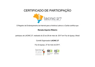 CERTIFICADO DE PARTICIPAÇÃO
O Registro de Endereçamento da Internet para a América Latina e o Caribe certifica que
Renata Aquino Ribeiro
participou de LACNIC 27, realizado do 22 ao 26 de maio de 2017 em Foz do Iguaçu, Brasil.
Comitê Organizador LACNIC 27
Foz do Iguaçu, 27 de maio de 2017.
 