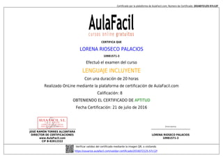 Certificado por la plataforma de AulaFacil.com; Número de Certificado: 2016072125-57c12f
JOSÉ RAMÓN TORRES ALCÁNTARA
DIRECTOR DE CERTIFICACIONES
www.AulaFacil.com
CIF B-82812322
(Firma alumno)
LORENA RIOSECO PALACIOS
10981571-3
Verificar validez del certificado mediante la imagen QR, o visitando
https://usuarios.aulafacil.com/validar-certificado/2016072125-57c12f
CERTIFICA QUE
LORENA RIOSECO PALACIOS
10981571-3
Efectuó el examen del curso
LENGUAJE INCLUYENTE
Con una duración de 20 horas
Realizado OnLine mediante la plataforma de certificación de AulaFacil.com
Calificación: 8
OBTENIENDO EL CERTIFICADO DE APTITUD
Fecha Certificación: 21 de julio de 2016
 