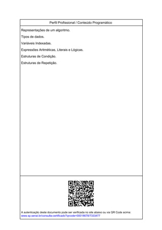 Perfil Profissional / Conteúdo Programático
Representações de um algoritmo.
Tipos de dados.
Variáveis Indexadas.
Expressões Aritméticas, Literais e Lógicas.
Estruturas de Condição.
Estruturas de Repetição.
A autenticação deste documento pode ser verificada no site abaixo ou via QR Code acima:
www.sp.senai.br/consulta-certificado?qrcode=00018678/7333477
Powered by TCPDF (www.tcpdf.org)
 