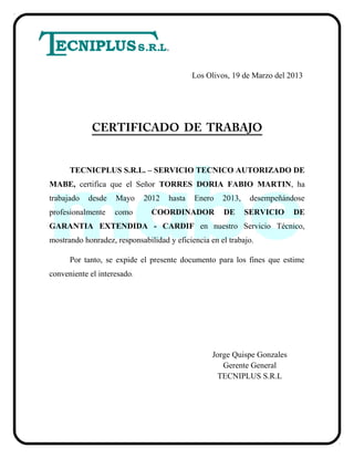 Los Olivos, 19 de Marzo del 2013
CERTIFICADO DE TRABAJO
TECNICPLUS S.R.L. – SERVICIO TECNICO AUTORIZADO DE
MABE, certifica que el Señor TORRES DORIA FABIO MARTIN, ha
trabajado desde Mayo 2012 hasta Enero 2013, desempeñándose
profesionalmente como COORDINADOR DE SERVICIO DE
GARANTIA EXTENDIDA - CARDIF en nuestro Servicio Técnico,
mostrando honradez, responsabilidad y eficiencia en el trabajo.
Por tanto, se expide el presente documento para los fines que estime
conveniente el interesado.
Jorge Quispe Gonzales
Gerente General
TECNIPLUS S.R.L
 
