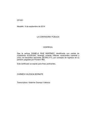 CP-001 
Medellín, 9 de septiembre de 2014 
LA CONTADORA PÚBLICA 
CERTIFICA: 
Que la señora DANIELA RUIZ MARTINEZ, identificada con cedula de 
ciudadanía 43.839.040, devengó ochenta millones novecientos cuarenta y 
cinco mil trecientos diecisiete (80’945.317), por concepto de ingresos de su 
pensión pagadas por Porvenir ING. 
Este certificado se expide para fines pertinentes. 
CARMEN VALENCIA BERNATE 
Transcriptora: Katerine Ocampo Valencia 
