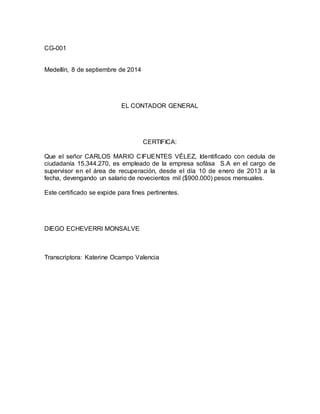 CG-001 
Medellín, 8 de septiembre de 2014 
EL CONTADOR GENERAL 
CERTIFICA: 
Que el señor CARLOS MARIO CIFUENTES VÉLEZ, Identificado con cedula de 
ciudadanía 15.344.270, es empleado de la empresa sofása S.A en el cargo de 
supervisor en el área de recuperación, desde el día 10 de enero de 2013 a la 
fecha, devengando un salario de novecientos mil ($900.000) pesos mensuales. 
Este certificado se expide para fines pertinentes. 
DIEGO ECHEVERRI MONSALVE 
Transcriptora: Katerine Ocampo Valencia 
