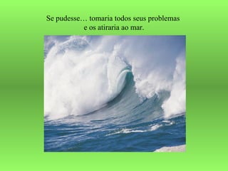 Se pudesse… tomaria todos seus problemas  e os atiraria ao mar. 