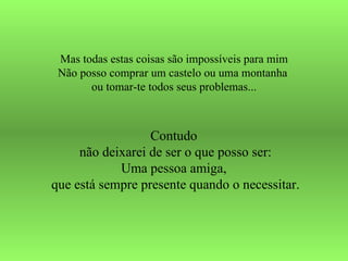 Mas todas estas coisas são impossíveis para mim Não posso comprar um castelo ou uma montanha  ou tomar-te todos seus problemas... Contudo  não deixarei de ser o que posso ser: Uma pessoa amiga,  que está sempre presente quando o necessitar. 