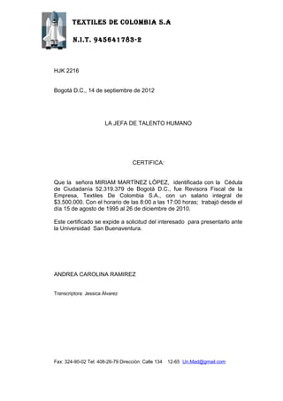 TEXTILES DE COLOMBIA S.A

        N.I.T. 945641783-2



HJK 2216


Bogotá D.C., 14 de septiembre de 2012




                        LA JEFA DE TALENTO HUMANO




                                    CERTIFICA:


Que la señora MIRIAM MARTÍNEZ LÓPEZ, identificada con la Cédula
de Ciudadanía 52.319.379 de Bogotá D.C., fue Revisora Fiscal de la
Empresa, Textiles De Colombia S.A., con un salario integral de
$3.500.000. Con el horario de las 8:00 a las 17:00 horas; trabajó desde el
día 15 de agosto de 1995 al 26 de diciembre de 2010.

Este certificado se expide a solicitud del interesado para presentarlo ante
la Universidad San Buenaventura.




ANDREA CAROLINA RAMIREZ


Transcriptora: Jessica Álvarez




Fax: 324-90-02 Tel: 408-26-79 Dirección: Calle 134   12-65 Un.Mad@gmail.com
 