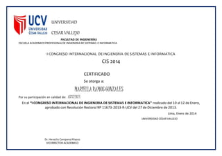 UNIVERSIDAD
CESAR VALLEJO
FACULTAD DE INGIENERÍAS
ESCUELA ACADEMICOPROFEISONALDE INGIENERIA DE SISTEMAS E INFORMATICA
I CONGRESO INTERNACIONAL DE INGIENERIA DE SISTEMAS E INFORMATICA
CIS 2014
CERTIFICADO
Se otorga a:
MARIELLARAMOS GONZALES
Por su participación en calidad de: ASISTENTE
En el “I CONGRESO INTERNACIONAL DE INGIENERIA DE SISTEMAS E INFORMATICA” realizado del 10 al 12 de Enero,
aprobado con Resolución Rectoral Nº 11673-2013-R-UCV del 27 de Diciembre de 2013.
Lima, Enero de 2014
Dr. Heraclio Campana Añazco
VICERRECTOR ACADEMICO
UNIVERSIDAD CESAR VALLEJO
 