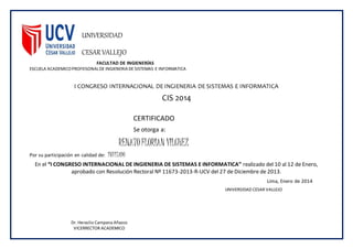 UNIVERSIDAD
CESAR VALLEJO
FACULTAD DE INGIENERÍAS
ESCUELA ACADEMICOPROFEISONALDE INGIENERIA DE SISTEMAS E INFORMATICA
I CONGRESO INTERNACIONAL DE INGIENERIA DE SISTEMAS E INFORMATICA
CIS 2014
CERTIFICADO
Se otorga a:
RENATOFLORIAN VILCHEZ
Por su participación en calidad de: INVITADO
En el “I CONGRESO INTERNACIONAL DE INGIENERIA DE SISTEMAS E INFORMATICA” realizado del 10 al 12 de Enero,
aprobado con Resolución Rectoral Nº 11673-2013-R-UCV del 27 de Diciembre de 2013.
Lima, Enero de 2014
Dr. Heraclio Campana Añazco
VICERRECTOR ACADEMICO
UNIVERSIDAD CESAR VALLEJO
 