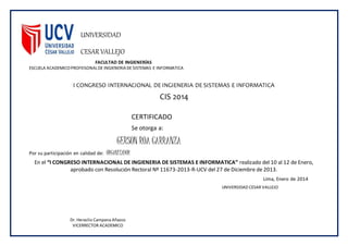 UNIVERSIDAD
CESAR VALLEJO
FACULTAD DE INGIENERÍAS
ESCUELA ACADEMICOPROFEISONALDE INGIENERIA DE SISTEMAS E INFORMATICA
I CONGRESO INTERNACIONAL DE INGIENERIA DE SISTEMAS E INFORMATICA
CIS 2014
CERTIFICADO
Se otorga a:
GERSON ROA CARRANZA
Por su participación en calidad de: ORGANIZADOR
En el “I CONGRESO INTERNACIONAL DE INGIENERIA DE SISTEMAS E INFORMATICA” realizado del 10 al 12 de Enero,
aprobado con Resolución Rectoral Nº 11673-2013-R-UCV del 27 de Diciembre de 2013.
Lima, Enero de 2014
Dr. Heraclio Campana Añazco
VICERRECTOR ACADEMICO
UNIVERSIDAD CESAR VALLEJO
 