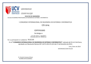 UNIVERSIDAD
CESAR VALLEJO
FACULTAD DE INGIENERÍAS
ESCUELA ACADEMICOPROFEISONALDE INGIENERIA DE SISTEMAS E INFORMATICA
I CONGRESO INTERNACIONAL DE INGIENERIA DE SISTEMAS E INFORMATICA
CIS 2014
CERTIFICADO
Se otorga a:
ALEXISSILVA BENITES
Por su participación en calidad de: ORGANIZADOR
En el “I CONGRESO INTERNACIONAL DE INGIENERIA DE SISTEMAS E INFORMATICA” realizado del 10 al 12 de Enero,
aprobado con Resolución Rectoral Nº 11673-2013-R-UCV del 27 de Diciembre de 2013.
Lima, Enero de 2014
Dr. Heraclio Campana Añazco
VICERRECTOR ACADEMICO
UNIVERSIDAD CESAR VALLEJO
 