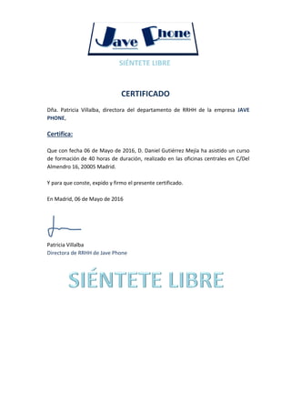 CERTIFICADO
Dña. Patricia Villalba, directora del departamento de RRHH de la empresa JAVE
PHONE,
Certifica:
Que con fecha 06 de Mayo de 2016, D. Daniel Gutiérrez Mejía ha asistido un curso
de formación de 40 horas de duración, realizado en las oficinas centrales en C/Del
Almendro 16, 20005 Madrid.
Y para que conste, expido y firmo el presente certificado.
En Madrid, 06 de Mayo de 2016
Patricia Villalba
Directora de RRHH de Jave Phone
 