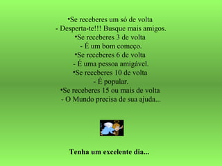 •Se receberes um só de volta
- Desperta-te!!! Busque mais amigos.
•Se receberes 3 de volta
- É um bom começo.
•Se receberes 6 de volta
- É uma pessoa amigável.
•Se receberes 10 de volta
- É popular.
•Se receberes 15 ou mais de volta
- O Mundo precisa de sua ajuda...
Tenha um excelente dia...
 