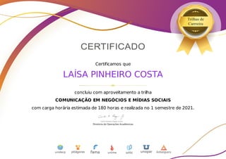 Certificamos que
LAÍSA PINHEIRO COSTA
concluiu com aproveitamento a trilha
COMUNICAÇÃO EM NEGÓCIOS E MÍDIAS SOCIAIS
com carga horária estimada de 180 horas e realizada no 1 semestre de 2021.
 