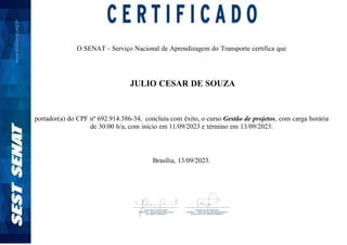 O SENAT - Serviço Nacional de Aprendizagem do Transporte certifica que
JULIO CESAR DE SOUZA
portador(a) do CPF nº 692.914.386-34, concluiu com êxito, o curso Gestão de projetos, com carga horária
de 30:00 h/a, com início em 11/09/2023 e término em 13/09/2023.
Brasília, 13/09/2023.
 