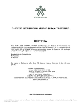 SREGIONAL BOLÍVAR
EL CENTRO INTERNACIONAL NÁUTICO, FLUVIAL Y PORTUARIO
CERTIFICA
Se expide en Cartagena, a los doce (12) días del mes de diciembre de dos mil once
(2011)
BIBIANA DEL CARMEN BETIN HOYOS
SUBDIRECTOR CENTRO INTERNACIONAL NÁUTICO, FLUVIAL Y PORTUARIO
REGIONAL BOLÍVAR
SENA: Una Organización con Conocimiento
Que IVAN JOSE VILLAMIL OCHOA identificado(a) con Cédula de Ciudadanía No
1.049.453.283 de Córdoba, realizó y aprobó el curso de INDUCCION A LOS AMBIENTES
VIRTUALES DE APRENDIZAJE con una intensidad horaria de Cuarenta (40) y obtuvo
una evaluación Apto (A) con una equivalencia de (4.5).
Equivalencia de Evaluaciones:
D: Reprobo
A: Aprobo
La autenticidad de este documento puede ser verificada en el registro electrónico que se encuentra en la página web http://certificados.sena.edu.co, bajo el número
910500275260CC1049453283E.
Firmado Digitalmente por
BIBIANA DEL CARMEN BETIN HOYOS
SERVICIO NACIONAL DE APRENDIZAJE SENA
Autenticidad del Documento
BOLÍVAR - CARTAGENA - COLOMBIA
2012.02.15
14:05:52
 