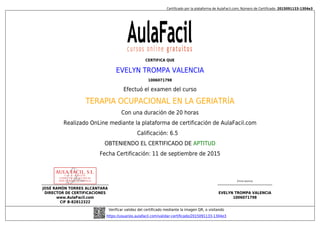 Certificado por la plataforma de AulaFacil.com; Número de Certificado: 2015091133-1304e3
JOSÉ RAMÓN TORRES ALCÁNTARA
DIRECTOR DE CERTIFICACIONES
www.AulaFacil.com
CIF B-82812322
(Firma alumno)
EVELYN TROMPA VALENCIA
1006071798
Verificar validez del certificado mediante la imagen QR, o visitando
https://usuarios.aulafacil.com/validar-certificado/2015091133-1304e3
CERTIFICA QUE
EVELYN TROMPA VALENCIA
1006071798
Efectuó el examen del curso
TERAPIA OCUPACIONAL EN LA GERIATRÍA
Con una duración de 20 horas
Realizado OnLine mediante la plataforma de certificación de AulaFacil.com
Calificación: 6.5
OBTENIENDO EL CERTIFICADO DE APTITUD
Fecha Certificación: 11 de septiembre de 2015
 