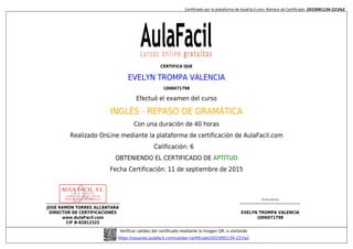 Certificado por la plataforma de AulaFacil.com; Número de Certificado: 2015091134-221fa2
JOSÉ RAMÓN TORRES ALCÁNTARA
DIRECTOR DE CERTIFICACIONES
www.AulaFacil.com
CIF B-82812322
(Firma alumno)
EVELYN TROMPA VALENCIA
1006071798
Verificar validez del certificado mediante la imagen QR, o visitando
https://usuarios.aulafacil.com/validar-certificado/2015091134-221fa2
CERTIFICA QUE
EVELYN TROMPA VALENCIA
1006071798
Efectuó el examen del curso
INGLÉS - REPASO DE GRAMÁTICA
Con una duración de 40 horas
Realizado OnLine mediante la plataforma de certificación de AulaFacil.com
Calificación: 6
OBTENIENDO EL CERTIFICADO DE APTITUD
Fecha Certificación: 11 de septiembre de 2015
 