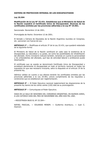 SISTEMA DE PROTECCION INTEGRAL DE LOS DISCAPACITADOS

Ley 25.504

Modificación de la Ley Nº 22.431. Establécese que el Ministerio de Salud de
la Nación expedirá el Certificado Unico de Discapacidad. Alcances de los
certificados emitidos por las provincias adheridas a la Ley Nº 24.901.

Sancionada: Noviembre 14 de 2001.

Promulgada de Hecho: Diciembre 12 de 2001.

El Senado y Cámara de Diputados de la Nación Argentina reunidos en Congreso,
etc. sancionan con fuerza de Ley:

ARTICULO 1º — Modifícase el artículo 3º de la Ley 22.431, que quedará redactado
de la siguiente forma:

El Ministerio de Salud de la Nación certificará en cada caso la existencia de la
discapacidad, su naturaleza y su grado, así como las posibilidades de rehabilitación
del afectado. Dicho ministerio indicará también, teniendo en cuenta la personalidad
y los antecedentes del afectado, qué tipo de actividad laboral o profesional puede
desempeñar.

El certificado que se expida se denominará Certificado Unico de Discapacidad y
acreditará plenamente la discapacidad en todo el territorio nacional en todos los
supuestos en que sea necesario invocarla, salvo lo dispuesto en el artículo 19 de la
presente ley.

Idéntica validez en cuanto a sus efectos tendrán los certificados emitidos por las
provincias adheridas a la Ley 24.901, previo cumplimiento de los requisitos y
condiciones que se establezcan por reglamentación.

ARTICULO 2º — El Poder Ejecutivo nacional reglamentará las disposiciones de la
presente ley dentro de los ciento veinte (120) días de su promulgación.

ARTICULO 3º — Comuníquese al Poder Ejecutivo.

DADA EN LA SALA DE SESIONES DEL CONGRESO ARGENTINO, EN BUENOS AIRES,
A LOS CATORCE DIAS DEL MES DE NOVIEMBRE DEL AÑO DOS MIL UNO.

—REGISTRADA BAJO EL Nº 25.504—

RAFAEL PASCUAL. — EDUARDO MENEM. — Guillermo Aramburu. — Juan C.
Oyarzún.
 