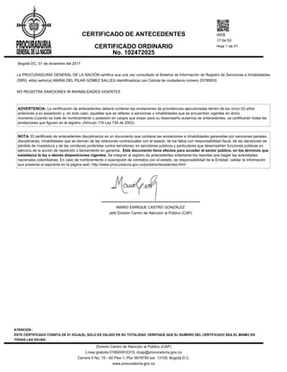 Bogotá DC, 01 de diciembre del 2017
La PROCURADURIA GENERAL DE LA NACIÓN certifica que una vez consultado el Sistema de Información de Registro de Sanciones e Inhabilidades
(SIRI), el(la) señor(a) MARIA DEL PILAR GOMEZ SALLEG identificado(a) con Cédula de ciudadanía número 25785933:
NO REGISTRA SANCIONES NI INHABILIDADES VIGENTES
ADVERTENCIA: La certificación de antecedentes deberá contener las anotaciones de providencias ejecutoriadas dentro de los cinco (5) años
anteriores a su expedición y, en todo caso, aquellas que se refieren a sanciones o inhabilidades que se encuentren vigentes en dicho
momento.Cuando se trate de nombramiento o posesión en cargos que exijan para su desempeño ausencia de antecedentes, se certificarán todas las
anotaciones que figuren en el registro. (Artículo 174 Ley 734 de 2002).
NOTA: El certificado de antecedentes disciplinarios es un documento que contiene las anotaciones e inhabilidades generadas por sanciones penales,
disciplinarias, inhabilidades que se deriven de las relaciones contractuales con el estado, de los fallos con responsabilidad fiscal, de las decisiones de
pérdida de investidura y de las condenas proferidas contra servidores, ex servidores públicos y particulares que desempeñen funciones públicas en
ejercicio de la acción de repetición o llamamiento en garantía. Este documento tiene efectos para acceder al sector público, en los términos que
establezca la ley o demás disposiciones vigentes. Se integran al registro de antecedentes solamente los reportes que hagan las autoridades
nacionales colombianas. En caso de nombramiento o suscripción de contratos con el estado, es responsabilidad de la Entidad, validar la información
que presente el aspirante en la página web: http://www.procuraduria.gov.co/portal/antecedentes.html
MARIO ENRIQUE CASTRO GONZÁLEZ
Jefe División Centro de Atención al Público (CAP)
CERTIFICADO DE ANTECEDENTES
CERTIFICADO ORDINARIO
No. 102472025
WEB
17:04:53
Hoja 1 de 01
ATENCIÓN :
ESTE CERTIFICADO CONSTA DE 01 HOJA(S), SOLO ES VALIDO EN SU TOTALIDAD. VERIFIQUE QUE EL NUMERO DEL CERTIFICADO SEA EL MISMO EN
TODAS LAS HOJAS.
División Centro de Atención al Público (CAP)
Línea gratuita 018000910315; dcap@procuraduria.gov.co
Carrera 5 No. 15 - 60 Piso 1; Pbx 5878750 ext. 13105; Bogotá D.C.
www.procuraduria.gov.co
 