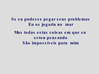 Se eu pudesse pegar seus problemas Eu os jogaria no  mar Mas todas estas coisas em que eu  estou pensando São impossíveis para  mim 