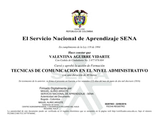 S
Libertad y orden
REPÚBLICA DE COLOMBIA
El Servicio Nacional de Aprendizaje SENA
En cumplimiento de la Ley 119 de 1994
Hace constar que
VALENTINA AGUIRRE VIDARTE
Con Cedula de Ciudadania No. 1.077.876.684
Cursó y aprobó la acción de Formación
TECNICAS DE COMUNICACION EN EL NIVEL ADMINISTRATIVO
con una duración de 40 horas
En testimonio de lo anterior, se firma el presente en Garzón, a los veintidos (22) días del mes de junio de dos mil dieciseis (2016)
MIGUEL ALIRIO ARGOTE
Subdirector de Centro
CENTRO AGROEMPRESARIAL Y DESARROLLO PECUARIO DEL HUILA
REGIONAL HUILA
36287003 - 22/06/2016
FECHA REGISTRO
La autenticidad de este documento puede ser verificada en el registro electrónico que se encuentra en la página web http://certificados.sena.edu.co, bajo el número
9525001210017CC1077876684C.
Firmado Digitalmente por
MIGUEL ALIRIO ARGOTE
SERVICIO NACIONAL DE APRENDIZAJE - SENA
Autenticidad del Documento
Bogotá - Colombia
2017.02.23
10:09:21
