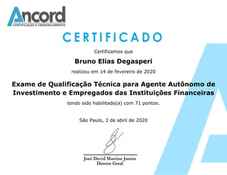 Certificamos que
Bruno Elias Degasperi
realizou em 14 de fevereiro de 2020
Exame de Qualificação Técnica para Agente Autônomo de
Investimento e Empregados das Instituições Financeiras
tendo sido habilitado(a) com 71 pontos.
São Paulo, 3 de abril de 2020
 