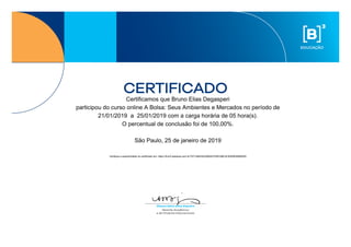 Certificamos que Bruno Elias Degasperi
participou do curso online A Bolsa: Seus Ambientes e Mercados no período de
21/01/2019 a 25/01/2019 com a carga horária de 05 hora(s).
O percentual de conclusão foi de 100,00%.
São Paulo, 25 de janeiro de 2019
Verifique a autenticidade do certificado em: https://bvmf.webaula.com.br/?AT=4B432539264CFEBC9BC4C8350638566550
 