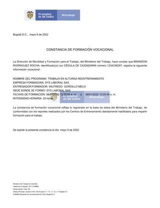Bogotá D.C., mayo 9 de 2022
CONSTANCIA DE FORMACIÓN VOCACIONAL
La Dirección de Movilidad y Formación para el Trabajo, del Ministerio del Trabajo, hace constar que BRANDON
RODRIGUEZ ROCHA, identificado(a) con CÉDULA DE CIUDADANÍA número 1234338297, registra la siguiente
información vocacional :
NOMBRE DEL PROGRAMA: TRABAJO EN ALTURAS REENTRENAMIENTO
EMPRESA FORMADORA: SYS LABORAL SAS
ENTRENADOR FORMADOR: WILFREDO GORDILLO MELO
SEDE DONDE SE FORMO: SYS LABORAL SAS
FECHAS DE FORMACIÓN: 08/01/2022 12:00:00 a. m. a 09/01/2022 12:00:00 a. m.
INTENSIDAD HORARIA: 20 horas
La constancia de formación vocacional refleja lo registrado en la base de datos del Ministerio del Trabajo, de
conformidad con los reportes realizados por los Centros de Entrenamiento debidamente habilitados para impartir
formación para el trabajo.
Se expide la presente constancia el día mayo 9 de 2022
Ministerio del Trabajo de Colombia
Teléfonos en Bogotá: (571) 5186868
Desde celular Línea 120
Oficina Principal: Carrera 14 No. 99-33 pisos 6, 7, 10, 11, 12 y 13. Bogotá D.C
5186868 Recepción de correspondencia: Piso 6 Bogotá D.C
 