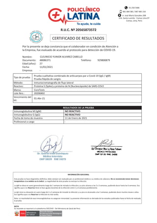 01 250 5406
981 084 385 / 987 485 154
Jr. José María Gonzáles 208
Urb. Santa Luzmila - Comas Lima 07
Comas, Lima, Perú
R.U.C. Nº 20565873572
CERTIFICADO DE RESULTADOS
Por la presente se deja constancia que el colaborador en condición de Atención a
la Empresa, fue evaluado de acuerdo al protocolo para detección de COVID-19.
Nombre:
Documento:
Edad (años):
Fecha:
Empresa:
CLEUNICIO YUNIOR ALVAREZ CABELLO
48086371 Teléfono: 929800879
27
11/01/2021
-
Prueba cualitativa combinada de anticuerpos par a Covid-19 (IgG / IgM)
Prueba Rápida de sangre.
Inmunocromatogra a de ﬂujo lateral
Proteína S (Spike) y proteína de N (Nucleocápside) de SARS-COV2
CoreTests
20200402
01-Abr-21
Tipo de prueba:
Método:
Reactivo:
Marca:
Lote Nro.:
Vencimiento del
kit:
Inmunoglobulina M (IgM)
Inmunoglobulina G (IgG)
Fecha de toma de muestra
Profesional a cargo
NO REACTIVO
NO REACTIVO
11 de Enero de 2021
-
RESULTADOS DE LA PRUEBA
Esta prueba no hace diagnóstico deﬁnitvo, debe siempre ser evaluado por un profesional médico o su médico de cabecera. No se recomienda tomar decisiones
. La negatividad de ésta prueba no excluye la infección.
La IgM se eleva en suero generalmente luego de 1 semana de iniciado la infección y su pico alcanza a las 2 a 3 semanas, pudiendo durar hasta las 6 semanas. Eso
signiﬁca que si es Reactivo tiene la fase aguda (reciente) de la infección entre 1 y 6 semanas posiblemente.
La IgG inicia su elevación en suero luego de 2 a 3 semanas de iniciado la infección y su pico es alcanzado a las 5 semanas, pudiendo durar muchos meses o años.
Eso signiﬁca que si es Reactivo la infección es más tardía.
Nota: La reactividad de esas inmunoglobulinas no aseguran inmunidad. La presente información es derivada de los estudios publicados hasta la fecha de realizada
la prueba.
Su resutado se reportará a la plataforma SISCOVID - Del Ministerio de Salud del Perú
INFORMACIÓN ADICIONAL
NOTA
 