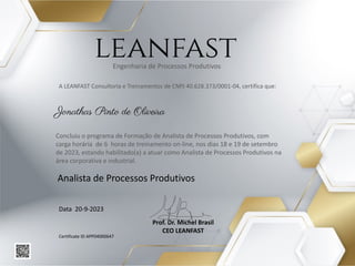 A LEANFAST Consultoria e Treinamentos de CNPJ 40.628.373/0001-04, certifica que:
Analista de Processos Produtivos
Data 20-9-2023
Prof. Dr. Michel Brasil
CEO LEANFAST
leanfast
Certificate ID APP04000647
Jonathas Pinto de Oliveira
Concluiu o programa de Formação de Analista de Processos Produtivos, com
carga horária de 6 horas de treinamento on-line, nos dias 18 e 19 de setembro
de 2023, estando habilitado(a) a atuar como Analista de Processos Produtivos na
área corporativa e industrial.
Engenharia de Processos Produtivos
 