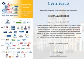 A Associação Brasileira de Educação a Distância - ABED certifica que

RENATA AQUINO RIBEIRO

Apresentou o Trabalho Científico bd 250,
TENDÊNCIAS E INOVAÇÕES ATÉ QUE PONTO O PROFESSOR AS PERCEBE
EM SUA PRÁTICA? UMA ANÁLISE DAS PRÁTICAS DE INTEGRAÇÃO DAS
TICS AO CURRÍCULO A PARTIR DO BLOG WEBCURRICULO, de autoria de
Renata Aquino Ribeiro, Adriana Lima Terçariol, Renata Kelly da Silva e Mônica
Mandaji no 19º CIAED - Congresso Internacional ABED de Educação a Distância,
realizado de 09 a 12 de Setembro de 2013, em Salvador-BA.
O 19º CIAED é 100% presencial, carga horária de 40 horas, Qualis (Capes) BN e ISSN 2175-4098.

Salvador, 12 de setembro de 2013.

 