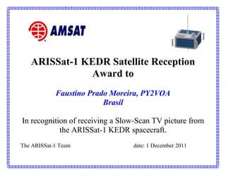 ARISSat-1 KEDR Satellite Reception
               Award to
            Faustino Prado Moreira, PY2VOA
                         Brasil

In recognition of receiving a Slow-Scan TV picture from
            the ARISSat-1 KEDR spacecraft.
The ARISSat-1 Team               date: 1 December 2011
 