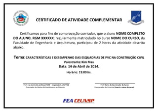 CERTIFICADO DE ATIVIDADE COMPLEMENTAR
Certificamos para fins de comprovação curricular, que o aluno NOME COMPLETO
DO ALUNO, RGM XXXXXX, regularmente matriculado no curso NOME DO CURSO, da
Faculdade de Engenharia e Arquitetura, participou de 2 horas da atividade descrita
abaixo.
Tema:CARACTERÍSTICAS E DESEMPENHO DAS ESQUADRIAS DE PVC NA CONSTRUÇÃO CIVIL
Palestrante:Kim Max
Data: 14 de Abril de 2014.
Horário: 19:00 hs.
__________________________________________________ ___________________________________________
Prof. Esp.(nome do professor NAD – responsável pelo PAC) Prof. Nome do Coorenador do Curso
Orientador do Núcleo de Atendimento ao Discente Coordenador do Curso de (inserir o nome do curso)
 