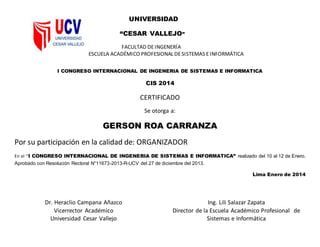 UNIVERSIDAD
“CESAR VALLEJO”
FACULTAD DEINGENERÍA
ESCUELA ACADÉMICO PROFESIONAL DESISTEMAS EINFORMÁTICA
I CONGRESO INTERNACIONAL DE INGENERIA DE SISTEMAS E INFORMATICA
CIS 2014
CERTIFICADO
Se otorga a:
GERSON ROA CARRANZA
Por su participación en la calidad de: ORGANIZADOR
En el “I CONGRESO INTERNACIONAL DE INGENERIA DE SISTEMAS E INFORMATICA” realizado del 10 al 12 de Enero.
Aprobado con Resolución Rectoral N°11673-2013-R-UCV del 27 de diciembre del 2013.
Lima Enero de 2014
Dr. Heraclio Campana Añazco
Vicerrector Académico
Universidad Cesar Vallejo
Ing. Lili Salazar Zapata
Director de la Escuela Académico Profesional de
Sistemas e Informática
 